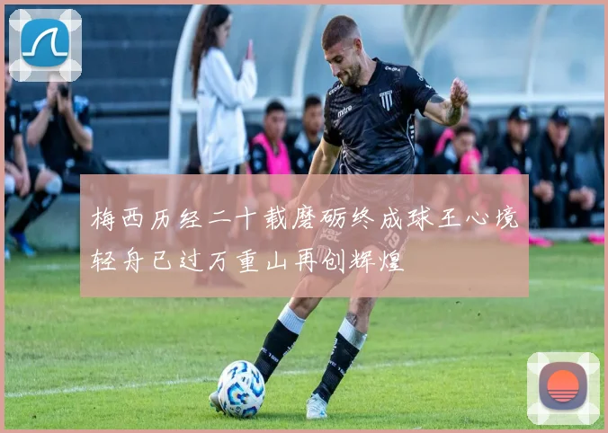 梅西历经二十载磨砺终成球王心境轻舟已过万重山再创辉煌