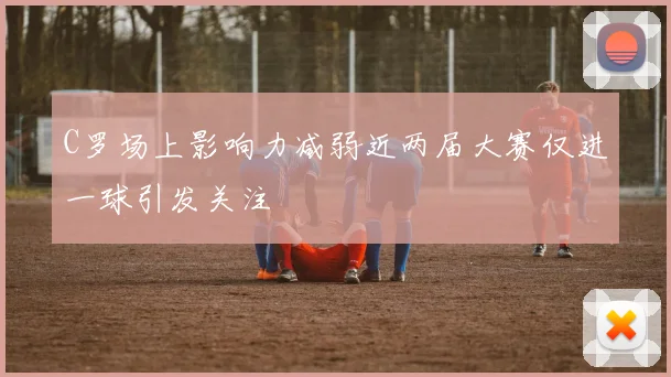 C罗场上影响力减弱近两届大赛仅进一球引发关注