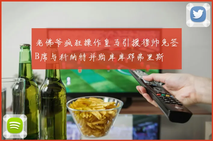 老佛爷疯狂操作皇马引援穆帅免签B席与科纳特并购库库邓弗里斯