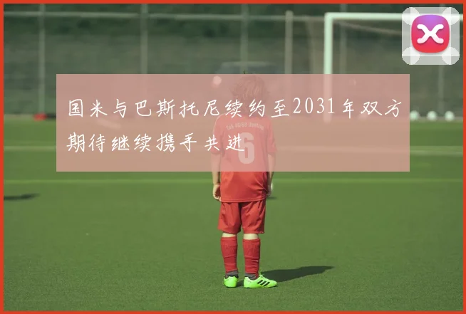 国米与巴斯托尼续约至2031年双方期待继续携手共进
