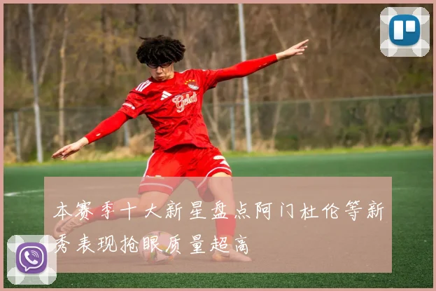 本赛季十大新星盘点阿门杜伦等新秀表现抢眼质量超高