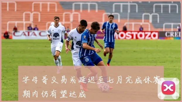 字母哥交易或延迟至七月完成休赛期内仍有望达成