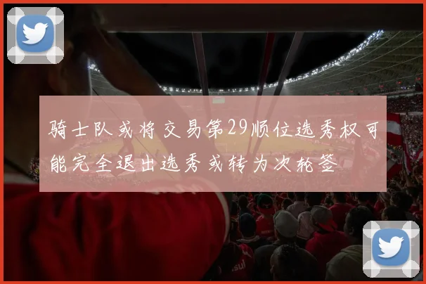 骑士队或将交易第29顺位选秀权可能完全退出选秀或转为次轮签