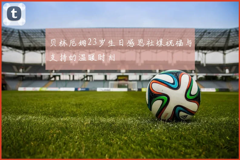 贝林厄姆23岁生日感恩社媒祝福与支持的温暖时刻
