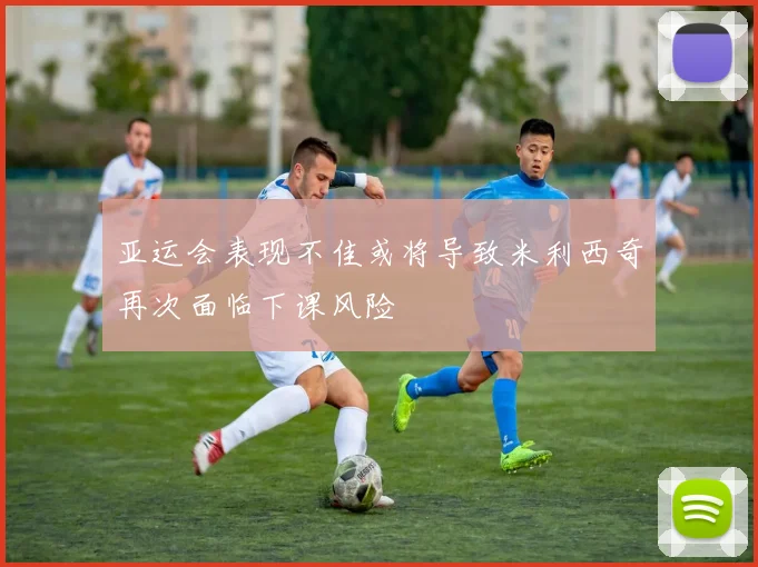 亚运会表现不佳或将导致米利西奇再次面临下课风险