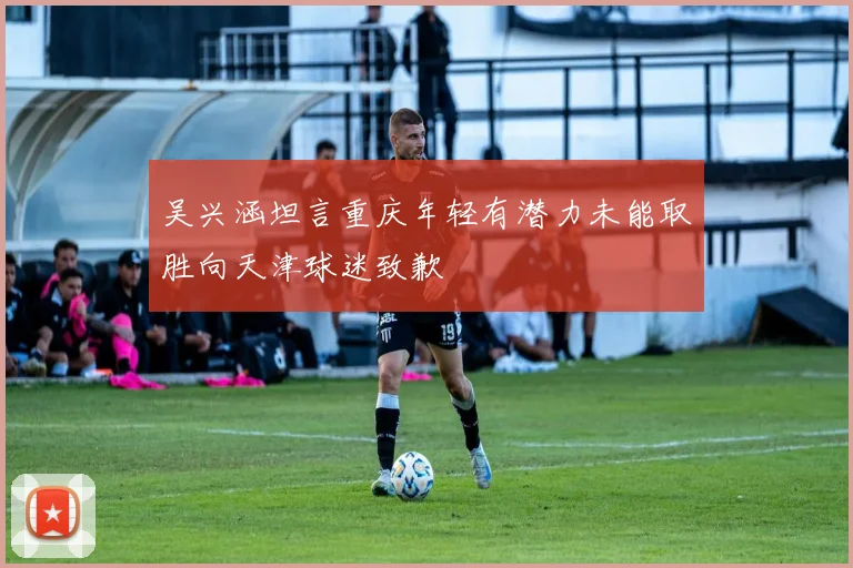 吴兴涵坦言重庆年轻有潜力未能取胜向天津球迷致歉