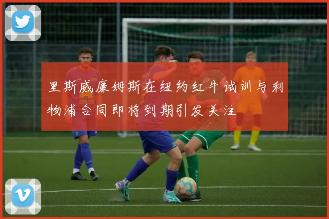 里斯威廉姆斯在纽约红牛试训与利物浦合同即将到期引发关注