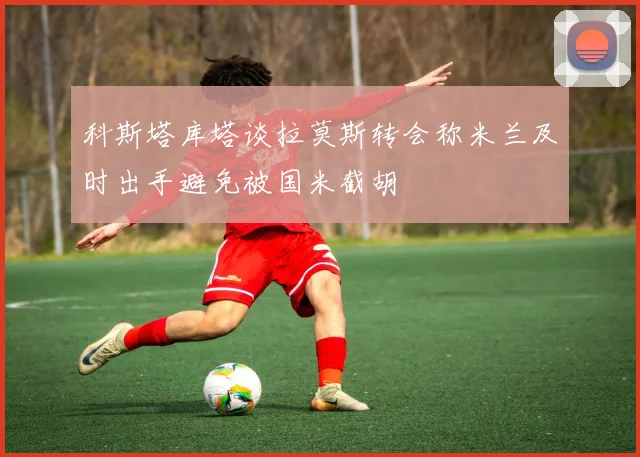 科斯塔库塔谈拉莫斯转会称米兰及时出手避免被国米截胡