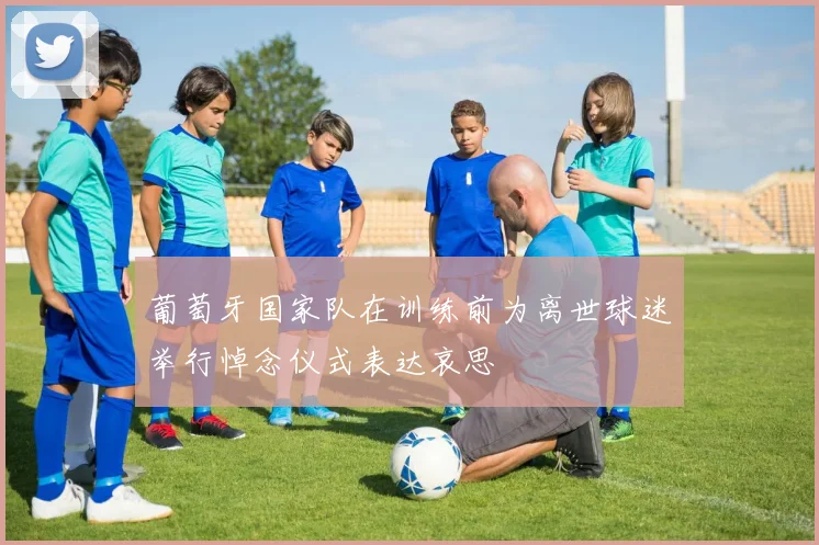 葡萄牙国家队在训练前为离世球迷举行悼念仪式表达哀思