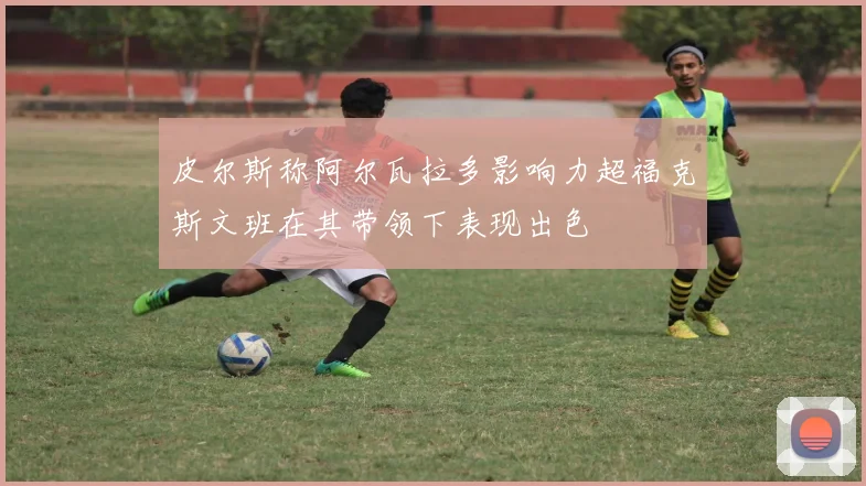 皮尔斯称阿尔瓦拉多影响力超福克斯文班在其带领下表现出色