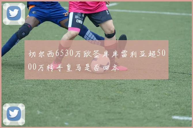 切尔西6530万欧签库库雷利亚超5000万转手皇马是否回本