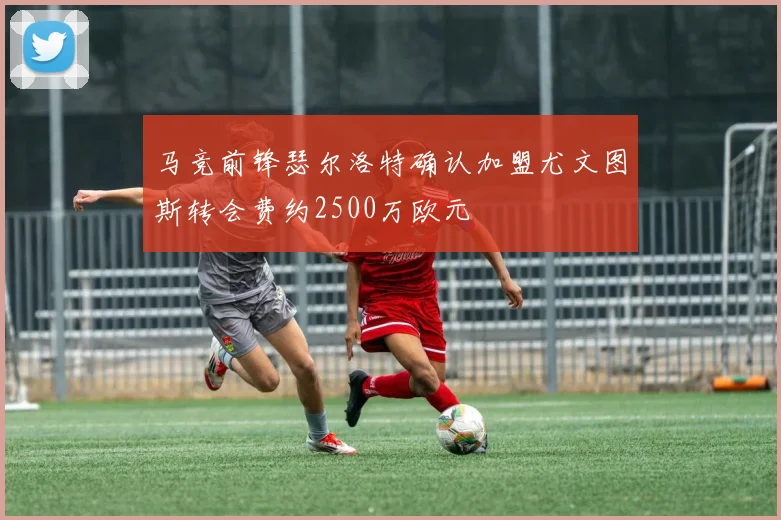 马竞前锋瑟尔洛特确认加盟尤文图斯转会费约2500万欧元